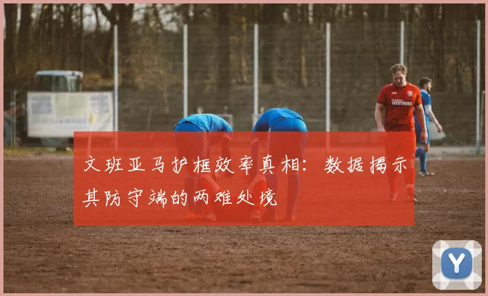 文班亚马护框效率真相:数据揭示其防守端的两难处境