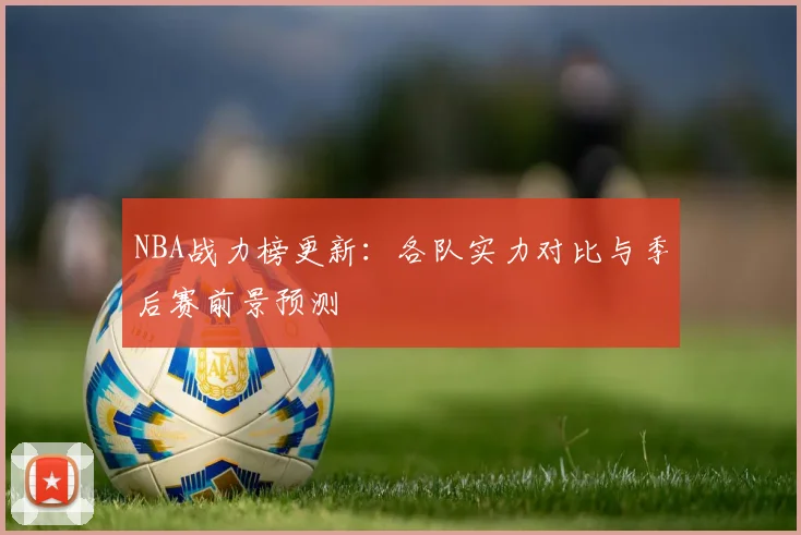 NBA战力榜更新：各队实力对比与季后赛前景预测