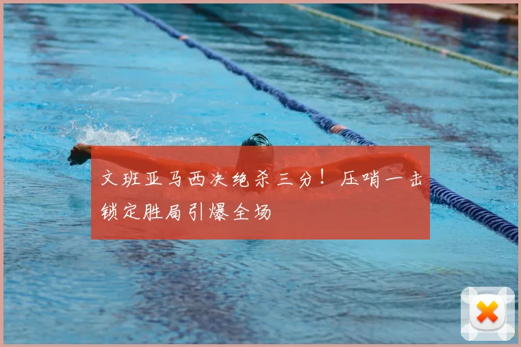 文班亚马西决绝杀三分！压哨一击锁定胜局引爆全场
