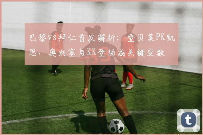 巴黎vs拜仁首发解析:登贝莱PK凯恩,奥利塞与KK登场成关键变数