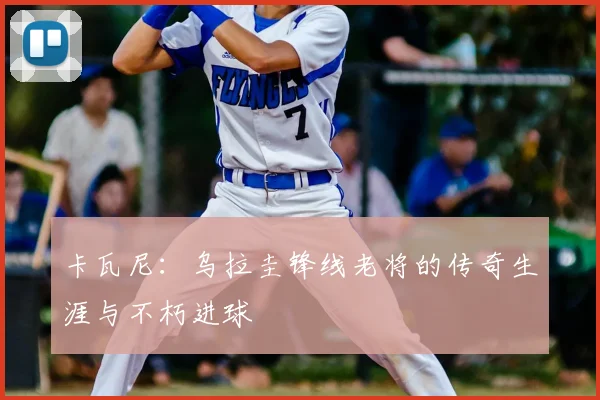 卡瓦尼:乌拉圭锋线老将的传奇生涯与不朽进球