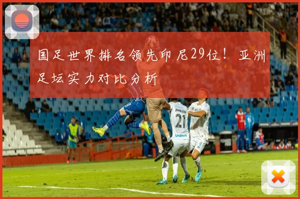 国足世界排名领先印尼29位！亚洲足坛实力对比分析